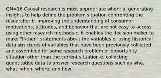 QN=16 Causal research is most appropriate when: a. generating insights to help define the problem situation confronting the researcher b. improving the understanding of consumer motivations, attitudes, and behavior that are not easy to access using other research methods c. it enables the decision maker to make "If-then" statements about the variables d. using historical data structures of variables that have been previously collected and assembled for some research problem or opportunity situation other than the current situation e. collecting quantitative data to answer research questions such as who, what, when, where, and how