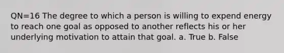 QN=16 The degree to which a person is willing to expend energy to reach one goal as opposed to another reflects his or her underlying motivation to attain that goal. a. True b. False