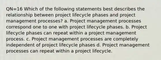 QN=16 Which of the following statements best describes the relationship between project lifecycle phases and project management processes? a. Project management processes correspond one to one with project lifecycle phases. b. Project lifecycle phases can repeat within a project management process. c. Project management processes are completely independent of project lifecycle phases d. Project management processes can repeat within a project lifecycle.