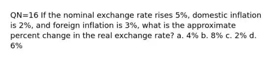 QN=16 If the nominal exchange rate rises 5%, domestic inflation is 2%, and foreign inflation is 3%, what is the approximate percent change in the real exchange rate? a. 4% b. 8% c. 2% d. 6%