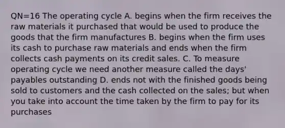 QN=16 The operating cycle A. begins when the firm receives the raw materials it purchased that would be used to produce the goods that the firm manufactures B. begins when the firm uses its cash to purchase raw materials and ends when the firm collects cash payments on its credit sales. C. To measure operating cycle we need another measure called the days' payables outstanding D. ends not with the finished goods being sold to customers and the cash collected on the sales; but when you take into account the time taken by the firm to pay for its purchases