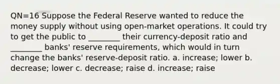 QN=16 Suppose the Federal Reserve wanted to reduce the money supply without using open-market operations. It could try to get the public to ________ their currency-deposit ratio and ________ banks' reserve requirements, which would in turn change the banks' reserve-deposit ratio. a. increase; lower b. decrease; lower c. decrease; raise d. increase; raise