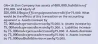 QN=16 Zion Company has assets of 600,000, liabilities of250,000, and equity of 350,000. It buys office equipment on credit for75,000. What would be the effects of this transaction on the accounting equation? a. Assets increase by 75,000 and expenses increase by75,000. b. Assets increase by 75,000 and expenses decrease by75,000. c. Liabilities increase by 75,000 and expenses decrease by75,000. d. Assets decrease by 75,000 and expenses decrease by75,000. e. Assets increase by 75,000 and liabilities increase by75,000.