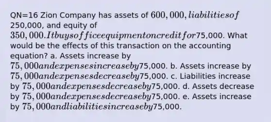 QN=16 Zion Company has assets of 600,000, liabilities of250,000, and equity of 350,000. It buys office equipment on credit for75,000. What would be the effects of this transaction on <a href='https://www.questionai.com/knowledge/k7UJ6J5ODQ-the-accounting-equation' class='anchor-knowledge'>the accounting equation</a>? a. Assets increase by 75,000 and expenses increase by75,000. b. Assets increase by 75,000 and expenses decrease by75,000. c. Liabilities increase by 75,000 and expenses decrease by75,000. d. Assets decrease by 75,000 and expenses decrease by75,000. e. Assets increase by 75,000 and liabilities increase by75,000.