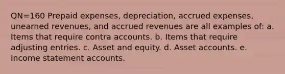 QN=160 Prepaid expenses, depreciation, accrued expenses, unearned revenues, and accrued revenues are all examples of: a. Items that require contra accounts. b. Items that require adjusting entries. c. Asset and equity. d. Asset accounts. e. Income statement accounts.