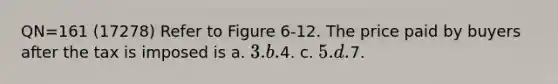 QN=161 (17278) Refer to Figure 6-12. The price paid by buyers after the tax is imposed is a. 3. b.4. c. 5. d.7.