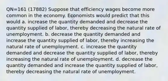 QN=161 (17882) Suppose that efficiency wages become more common in the economy. Economists would predict that this would a. increase the quantity demanded and decrease the quantity supplied of labor, thereby decreasing the natural rate of unemployment. b. decrease the quantity demanded and increase the quantity supplied of labor, thereby increasing the natural rate of unemployment. c. increase the quantity demanded and decrease the quantity supplied of labor, thereby increasing the natural rate of unemployment. d. decrease the quantity demanded and increase the quantity supplied of labor, thereby decreasing the natural rate of unemployment.