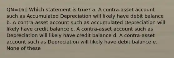 QN=161 Which statement is true? a. A contra-asset account such as Accumulated Depreciation will likely have debit balance b. A contra-asset account such as Accumulated Depreciation will likely have credit balance c. A contra-asset account such as Depreciation will likely have credit balance d. A contra-asset account such as Depreciation will likely have debit balance e. None of these