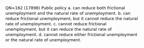 QN=162 (17898) Public policy a. can reduce both frictional unemployment and the natural rate of unemployment. b. can reduce frictional unemployment, but it cannot reduce the natural rate of unemployment. c. cannot reduce frictional unemployment, but it can reduce the natural rate of unemployment. d. cannot reduce either frictional unemployment or the natural rate of unemployment.