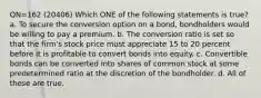 QN=162 (20406) Which ONE of the following statements is true? a. To secure the conversion option on a bond, bondholders would be willing to pay a premium. b. The conversion ratio is set so that the firm's stock price must appreciate 15 to 20 percent before it is profitable to convert bonds into equity. c. Convertible bonds can be converted into shares of common stock at some predetermined ratio at the discretion of the bondholder. d. All of these are true.