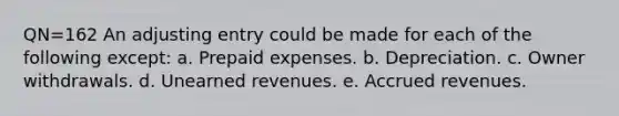 QN=162 An adjusting entry could be made for each of the following except: a. Prepaid expenses. b. Depreciation. c. Owner withdrawals. d. Unearned revenues. e. Accrued revenues.