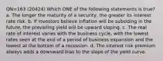 QN=163 (20424) Which ONE of the following statements is true? a. The longer the maturity of a security, the greater its interest rate risk. b. If investors believe inflation will be subsiding in the future, the prevailing yield will be upward sloping. c. The real rate of interest varies with the business cycle, with the lowest rates seen at the end of a period of business expansion and the lowest at the bottom of a recession. d. The interest risk premium always adds a downward bias to the slope of the yield curve.