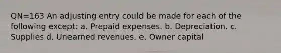 QN=163 An adjusting entry could be made for each of the following except: a. <a href='https://www.questionai.com/knowledge/kUVcSWv2zu-prepaid-expenses' class='anchor-knowledge'>prepaid expenses</a>. b. Depreciation. c. Supplies d. <a href='https://www.questionai.com/knowledge/kJai9DDOaA-unearned-revenues' class='anchor-knowledge'>unearned revenues</a>. e. Owner capital