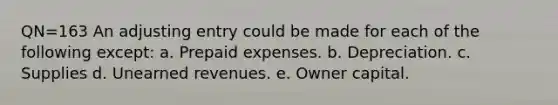 QN=163 An adjusting entry could be made for each of the following except: a. Prepaid expenses. b. Depreciation. c. Supplies d. Unearned revenues. e. Owner capital.