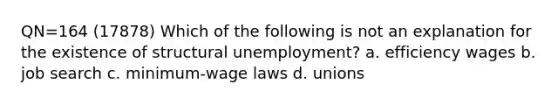 QN=164 (17878) Which of the following is not an explanation for the existence of structural unemployment? a. efficiency wages b. job search c. minimum-wage laws d. unions