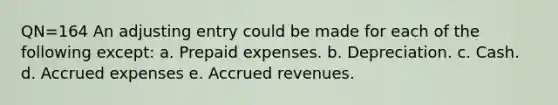 QN=164 An adjusting entry could be made for each of the following except: a. Prepaid expenses. b. Depreciation. c. Cash. d. <a href='https://www.questionai.com/knowledge/k9VEJdeAZk-accrued-expenses' class='anchor-knowledge'>accrued expenses</a> e. <a href='https://www.questionai.com/knowledge/kn2f44zqYV-accrued-revenues' class='anchor-knowledge'>accrued revenues</a>.