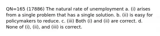 QN=165 (17886) The natural rate of unemployment a. (i) arises from a single problem that has a single solution. b. (ii) is easy for policymakers to reduce. c. (iii) Both (i) and (ii) are correct. d. None of (i), (ii), and (iii) is correct.