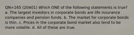 QN=165 (20401) Which ONE of the following statements is true? a. The largest investors in corporate bonds are life insurance companies and pension funds. b. The market for corporate bonds is thin. c. Prices in the corporate bond market also tend to be more volatile. d. All of these are true.