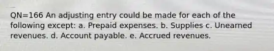 QN=166 An adjusting entry could be made for each of the following except: a. Prepaid expenses. b. Supplies c. Unearned revenues. d. Account payable. e. Accrued revenues.