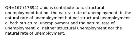 QN=167 (17894) Unions contribute to a. structural unemployment but not the natural rate of unemployment. b. the natural rate of unemployment but not structural unemployment. c. both structural unemployment and the natural rate of unemployment. d. neither structural unemployment nor the natural rate of unemployment.