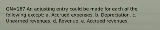 QN=167 An adjusting entry could be made for each of the following except: a. Accrued expenses. b. Depreciation. c. Unearned revenues. d. Revenue. e. Accrued revenues.