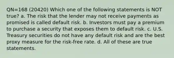 QN=168 (20420) Which one of the following statements is NOT true? a. The risk that the lender may not receive payments as promised is called default risk. b. Investors must pay a premium to purchase a security that exposes them to default risk. c. U.S. Treasury securities do not have any default risk and are the best proxy measure for the risk-free rate. d. All of these are true statements.