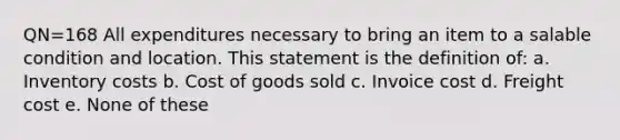 QN=168 All expenditures necessary to bring an item to a salable condition and location. This statement is the definition of: a. Inventory costs b. Cost of goods sold c. Invoice cost d. Freight cost e. None of these