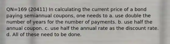 QN=169 (20411) In calculating the current price of a bond paying semiannual coupons, one needs to a. use double the number of years for the number of payments. b. use half the annual coupon. c. use half the annual rate as the discount rate. d. All of these need to be done.