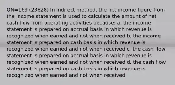 QN=169 (23828) In indirect method, the net income figure from the <a href='https://www.questionai.com/knowledge/kCPMsnOwdm-income-statement' class='anchor-knowledge'>income statement</a> is used to calculate the amount of net cash flow from operating activities because: a. the income statement is prepared on accrual basis in which revenue is recognized when earned and not when received b. the income statement is prepared on cash basis in which revenue is recognized when earned and not when received c. the cash flow statement is prepared on accrual basis in which revenue is recognized when earned and not when received d. the cash flow statement is prepared on cash basis in which revenue is recognized when earned and not when received