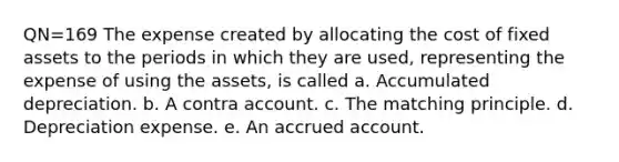 QN=169 The expense created by allocating the cost of fixed assets to the periods in which they are used, representing the expense of using the assets, is called a. Accumulated depreciation. b. A contra account. c. The matching principle. d. Depreciation expense. e. An accrued account.