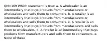 QN=169 Which statement is true: a. A wholesaler is an intermediary that buys products from manufacturers or wholesalers and sells them to consumers. b. A retailer is an intermediary that buys products from manufacturers or wholesalers and sells them to consumers. c. A retailer is an intermediary that buys products from manufacturers and sells them to wholesalers. d. A retailer is an intermediary that buys products from manufacturers and sells them to consumers. e. None of these