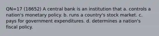 QN=17 (18652) A central bank is an institution that a. controls a nation's monetary policy. b. runs a country's stock market. c. pays for government expenditures. d. determines a nation's fiscal policy.