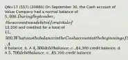 QN=17 (557) (20880) On September 30, the Cash account of Value Company had a normal balance of 5,000. During September, the account was debited for a total of12,200 and credited for a total of 11,500. What was the balance in the Cash account at the beginning of September? a. A0 balance. b. A 4,300 debit balance. c. A4,300 credit balance. d. A 5,700 debit balance. e. A5,700 credit balance.