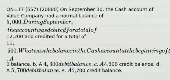 QN=17 (557) (20880) On September 30, the Cash account of Value Company had a normal balance of 5,000. During September, the account was debited for a total of12,200 and credited for a total of 11,500. What was the balance in the Cash account at the beginning of September? a. A0 balance. b. A 4,300 debit balance. c. A4,300 credit balance. d. A 5,700 debit balance. e. A5,700 credit balance.