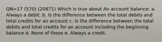 QN=17 (570) (20871) Which is true about An account balance: a. Always a debit. b. Is the difference between the total debits and total credits for an account c. Is the difference between the total debits and total credits for an account including the beginning balance d. None of these e. Always a credit.