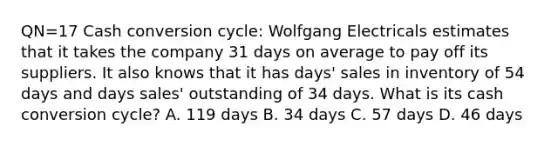 QN=17 Cash conversion cycle: Wolfgang Electricals estimates that it takes the company 31 days on average to pay off its suppliers. It also knows that it has days' sales in inventory of 54 days and days sales' outstanding of 34 days. What is its cash conversion cycle? A. 119 days B. 34 days C. 57 days D. 46 days