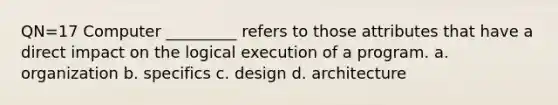 QN=17 Computer _________ refers to those attributes that have a direct impact on the logical execution of a program. a. organization b. specifics c. design d. architecture