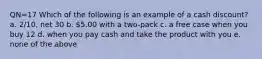 QN=17 Which of the following is an example of a cash discount? a. 2/10, net 30 b. 5.00 with a two-pack c. a free case when you buy 12 d. when you pay cash and take the product with you e. none of the above