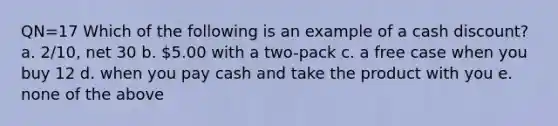 QN=17 Which of the following is an example of a cash discount? a. 2/10, net 30 b. 5.00 with a two-pack c. a free case when you buy 12 d. when you pay cash and take the product with you e. none of the above