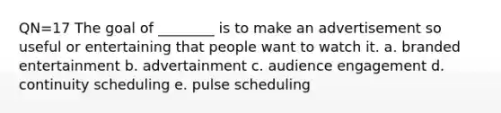 QN=17 The goal of ________ is to make an advertisement so useful or entertaining that people want to watch it. a. branded entertainment b. advertainment c. audience engagement d. continuity scheduling e. pulse scheduling