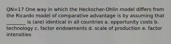 QN=17 One way in which the Heckscher-Ohlin model differs from the Ricardo model of comparative advantage is by assuming that ________ is (are) identical in all countries a. opportunity costs b. technology c. factor endowments d. scale of production e. factor intensities