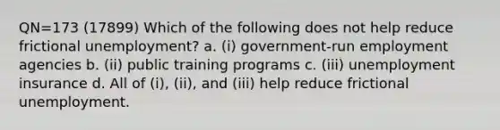 QN=173 (17899) Which of the following does not help reduce frictional unemployment? a. (i) government-run employment agencies b. (ii) public training programs c. (iii) unemployment insurance d. All of (i), (ii), and (iii) help reduce frictional unemployment.