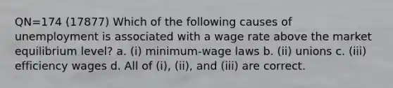 QN=174 (17877) Which of the following causes of unemployment is associated with a wage rate above the market equilibrium level? a. (i) minimum-wage laws b. (ii) unions c. (iii) efficiency wages d. All of (i), (ii), and (iii) are correct.