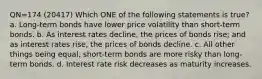 QN=174 (20417) Which ONE of the following statements is true? a. Long-term bonds have lower price volatility than short-term bonds. b. As interest rates decline, the prices of bonds rise; and as interest rates rise, the prices of bonds decline. c. All other things being equal, short-term bonds are more risky than long-term bonds. d. Interest rate risk decreases as maturity increases.