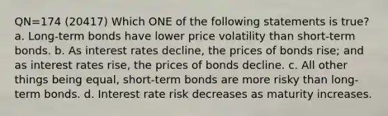 QN=174 (20417) Which ONE of the following statements is true? a. Long-term bonds have lower price volatility than short-term bonds. b. As interest rates decline, the prices of bonds rise; and as interest rates rise, the prices of bonds decline. c. All other things being equal, short-term bonds are more risky than long-term bonds. d. Interest rate risk decreases as maturity increases.