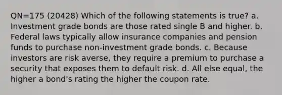 QN=175 (20428) Which of the following statements is true? a. Investment grade bonds are those rated single B and higher. b. Federal laws typically allow insurance companies and pension funds to purchase non-investment grade bonds. c. Because investors are risk averse, they require a premium to purchase a security that exposes them to default risk. d. All else equal, the higher a bond's rating the higher the coupon rate.