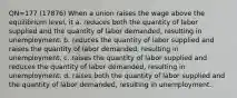 QN=177 (17876) When a union raises the wage above the equilibrium level, it a. reduces both the quantity of labor supplied and the quantity of labor demanded, resulting in unemployment. b. reduces the quantity of labor supplied and raises the quantity of labor demanded, resulting in unemployment. c. raises the quantity of labor supplied and reduces the quantity of labor demanded, resulting in unemployment. d. raises both the quantity of labor supplied and the quantity of labor demanded, resulting in unemployment.