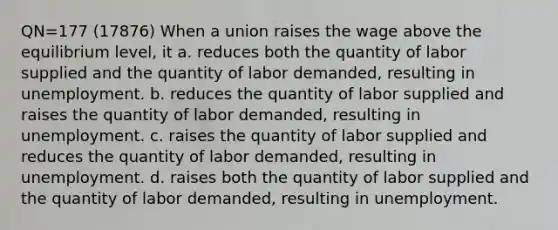 QN=177 (17876) When a union raises the wage above the equilibrium level, it a. reduces both the quantity of labor supplied and the quantity of labor demanded, resulting in unemployment. b. reduces the quantity of labor supplied and raises the quantity of labor demanded, resulting in unemployment. c. raises the quantity of labor supplied and reduces the quantity of labor demanded, resulting in unemployment. d. raises both the quantity of labor supplied and the quantity of labor demanded, resulting in unemployment.