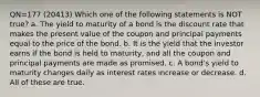 QN=177 (20413) Which one of the following statements is NOT true? a. The yield to maturity of a bond is the discount rate that makes the present value of the coupon and principal payments equal to the price of the bond. b. It is the yield that the investor earns if the bond is held to maturity, and all the coupon and principal payments are made as promised. c. A bond's yield to maturity changes daily as interest rates increase or decrease. d. All of these are true.