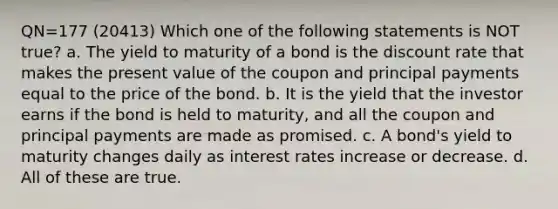 QN=177 (20413) Which one of the following statements is NOT true? a. The yield to maturity of a bond is the discount rate that makes the present value of the coupon and principal payments equal to the price of the bond. b. It is the yield that the investor earns if the bond is held to maturity, and all the coupon and principal payments are made as promised. c. A bond's yield to maturity changes daily as interest rates increase or decrease. d. All of these are true.